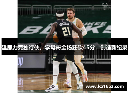 雄鹿力克独行侠，字母哥全场狂砍45分，创造新纪录