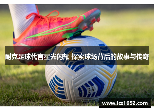耐克足球代言星光闪耀 探索球场背后的故事与传奇